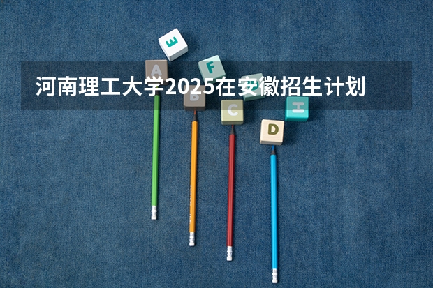 河南理工大学2025在安徽招生计划预测