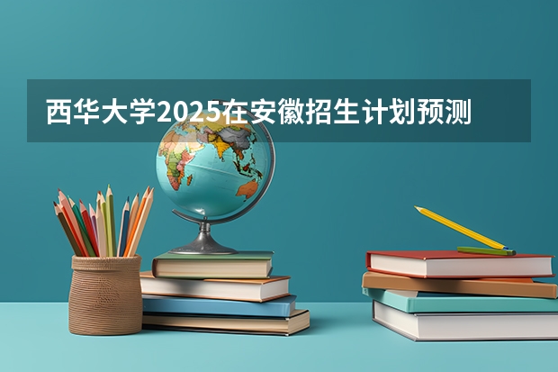 西华大学2025在安徽招生计划预测
