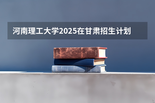 河南理工大学2025在甘肃招生计划预测