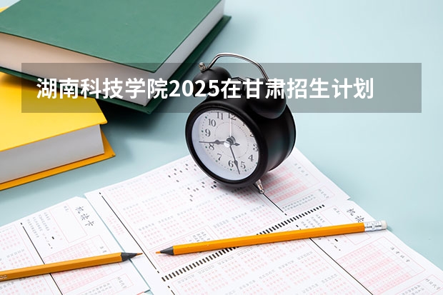 湖南科技学院2025在甘肃招生计划预测
