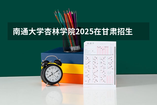 南通大学杏林学院2025在甘肃招生计划预测