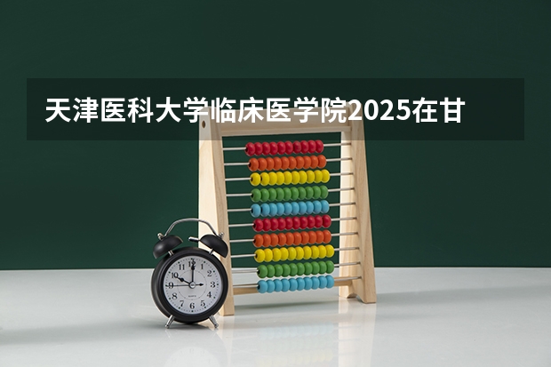 天津医科大学临床医学院2025在甘肃招生计划预测