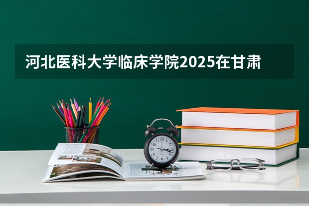 河北医科大学临床学院2025在甘肃招生计划预测