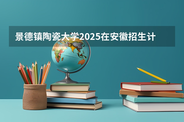 景德镇陶瓷大学2025在安徽招生计划预测