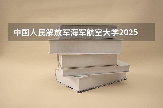 中国人民解放军海军航空大学2025在甘肃招生计划预测