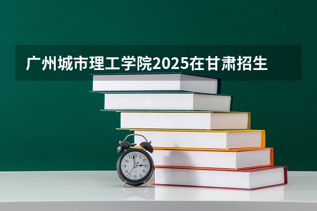 广州城市理工学院2025在甘肃招生计划预测