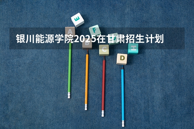 银川能源学院2025在甘肃招生计划预测