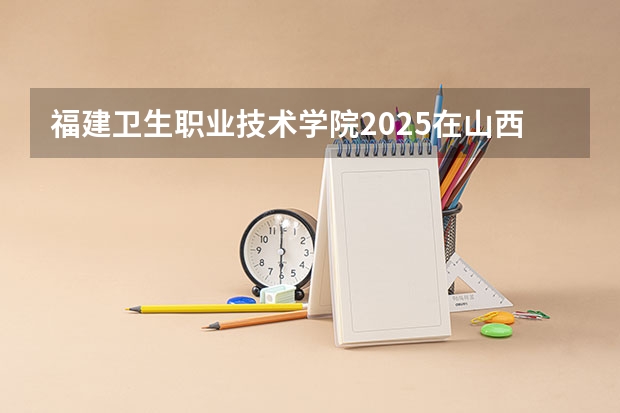 福建卫生职业技术学院2025在山西招生计划预测