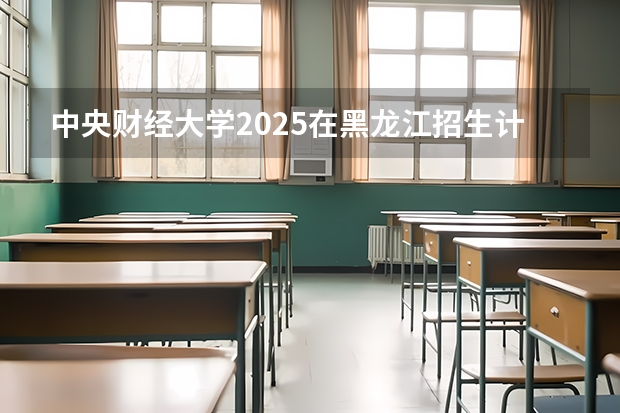 中央财经大学2025在黑龙江招生计划预测