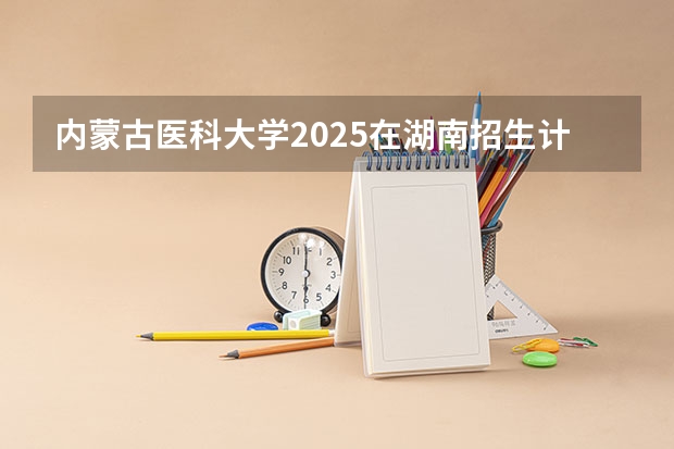 内蒙古医科大学2025在湖南招生计划预测