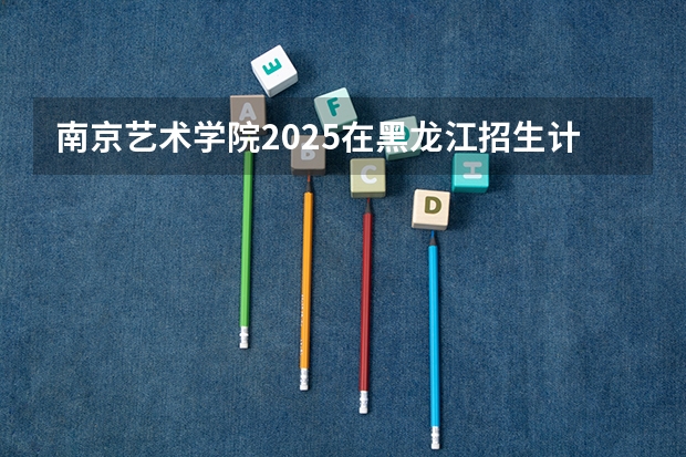 南京艺术学院2025在黑龙江招生计划预测