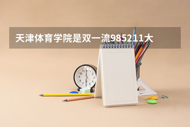 天津体育学院是双一流/985/211大学吗?历年分数线介绍