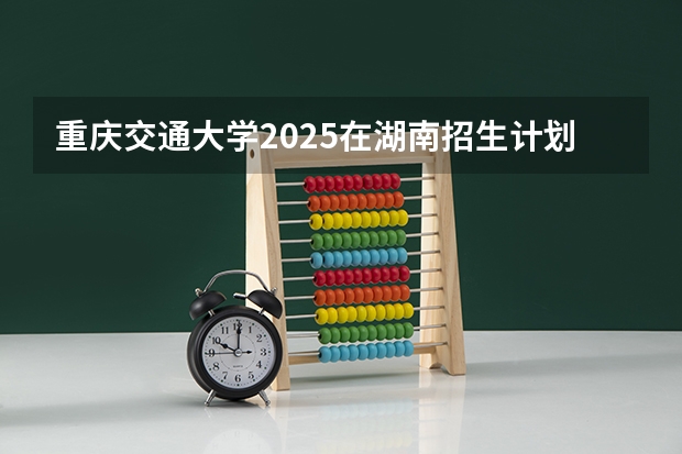 重庆交通大学2025在湖南招生计划预测