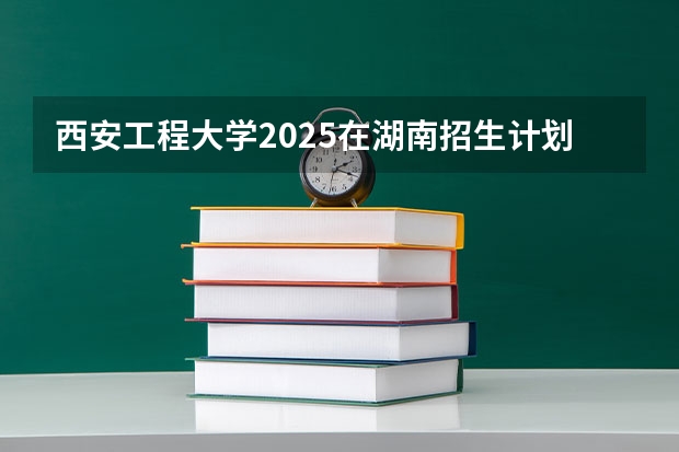 西安工程大学2025在湖南招生计划预测