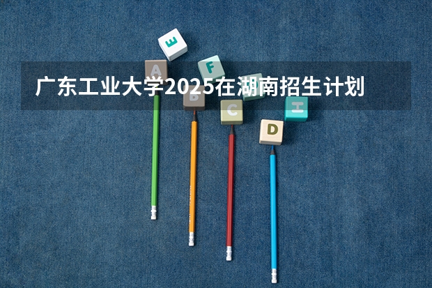 广东工业大学2025在湖南招生计划预测