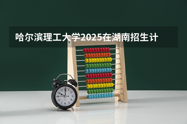 哈尔滨理工大学2025在湖南招生计划预测