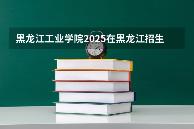 黑龙江工业学院2025在黑龙江招生计划预测