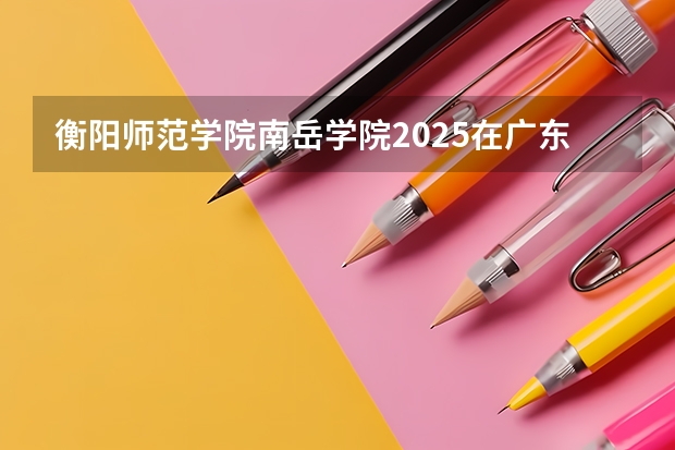 衡阳师范学院南岳学院2025在广东招生计划预测