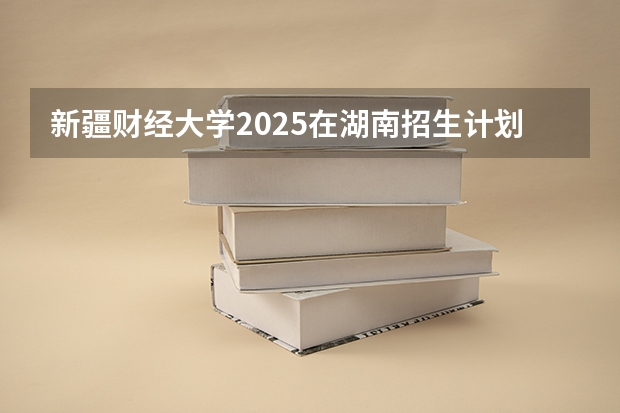 新疆财经大学2025在湖南招生计划预测