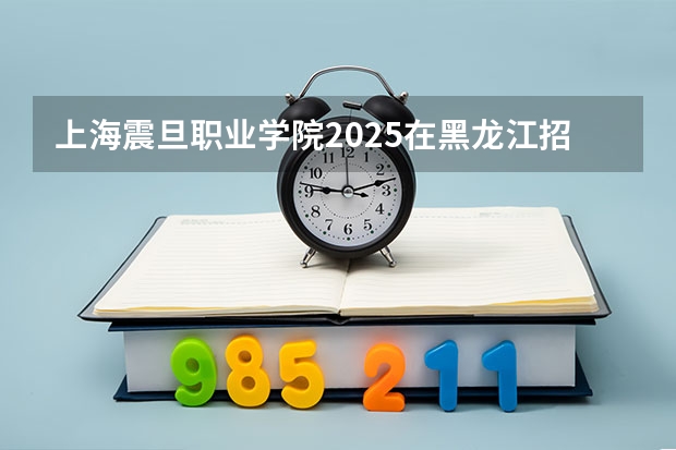 上海震旦职业学院2025在黑龙江招生计划预测