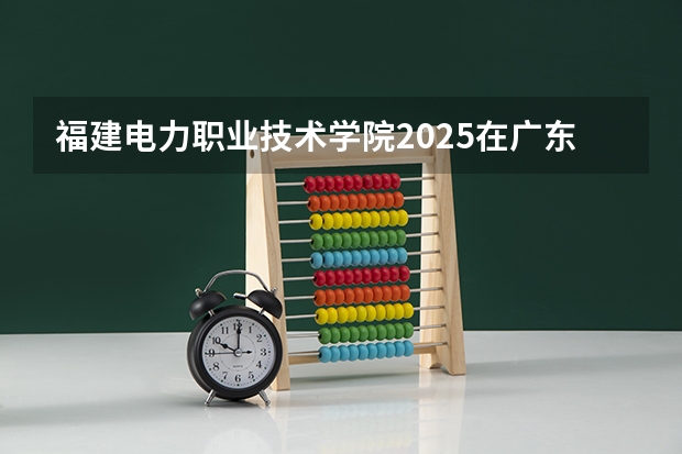 福建电力职业技术学院2025在广东招生计划预测