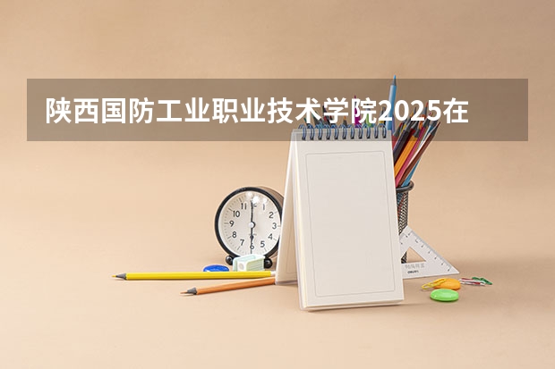 陕西国防工业职业技术学院2025在河北招生计划预测