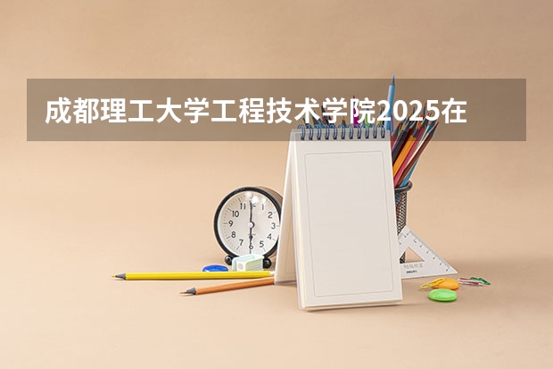 成都理工大学工程技术学院2025在湖南招生计划预测