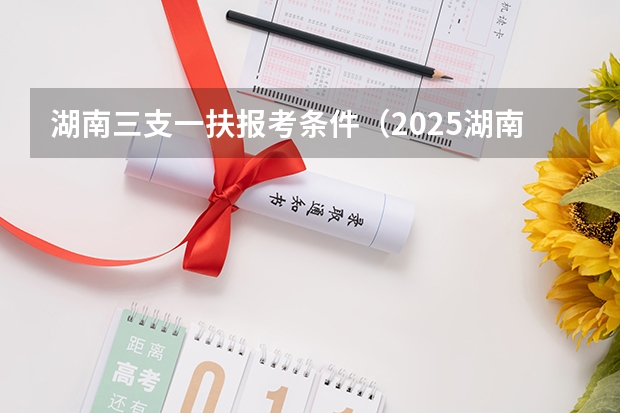 湖南三支一扶报考条件（2025湖南三支一扶报名时间）