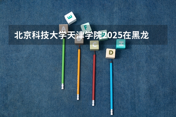 北京科技大学天津学院2025在黑龙江招生计划预测