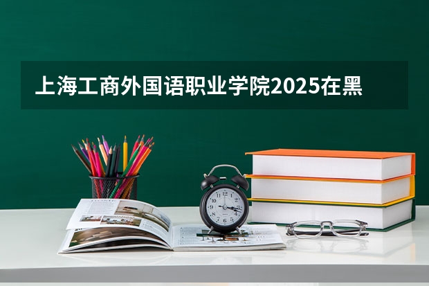 上海工商外国语职业学院2025在黑龙江招生计划预测