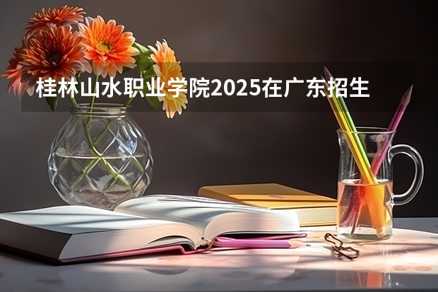 桂林山水职业学院2025在广东招生计划预测
