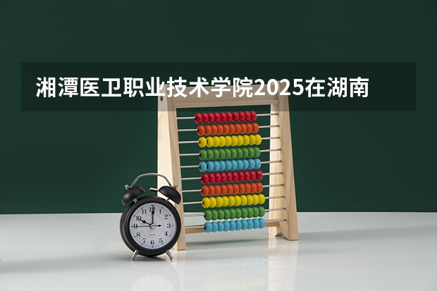 湘潭医卫职业技术学院2025在湖南招生计划预测