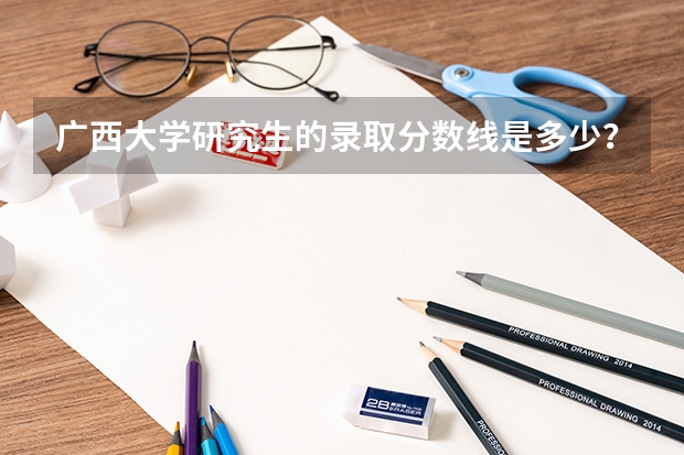 广西大学研究生的录取分数线是多少？