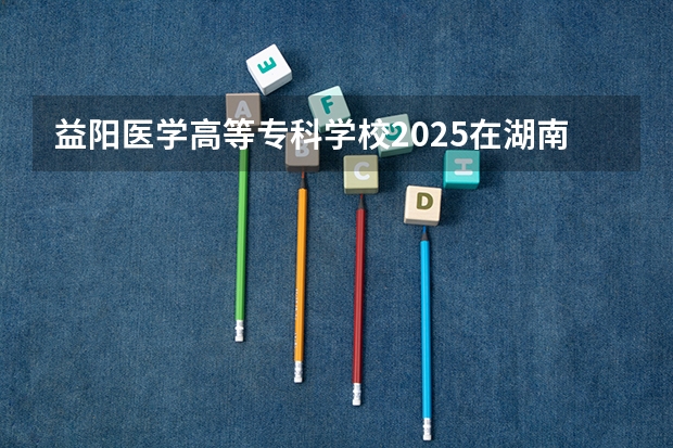 益阳医学高等专科学校2025在湖南招生计划预测