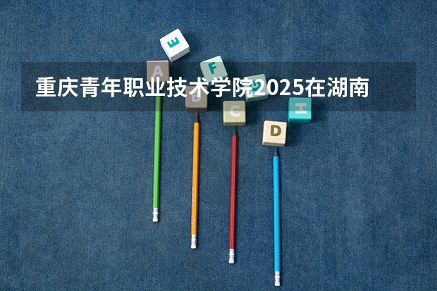 重庆青年职业技术学院2025在湖南招生计划预测