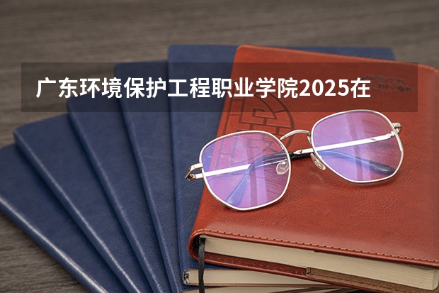 广东环境保护工程职业学院2025在广东招生计划预测