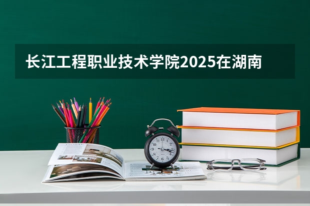 长江工程职业技术学院2025在湖南招生计划预测