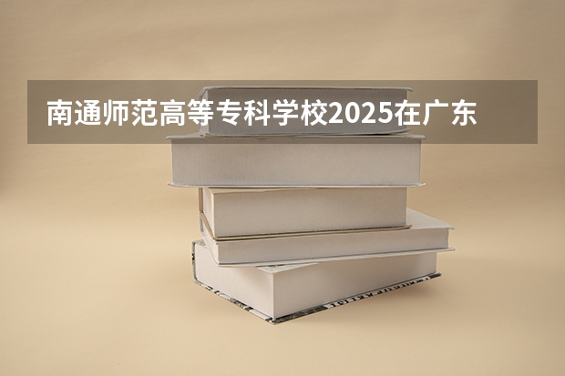 南通师范高等专科学校2025在广东招生计划预测