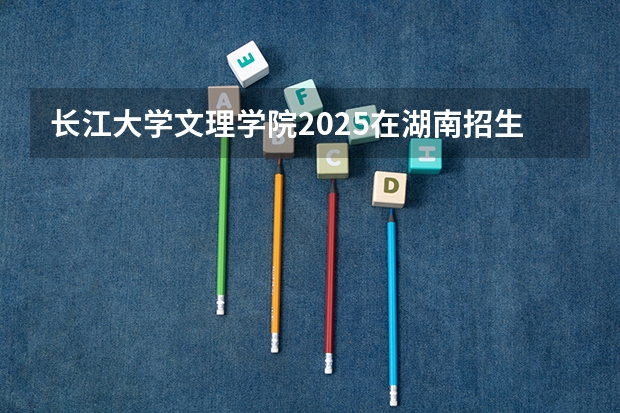 长江大学文理学院2025在湖南招生计划预测