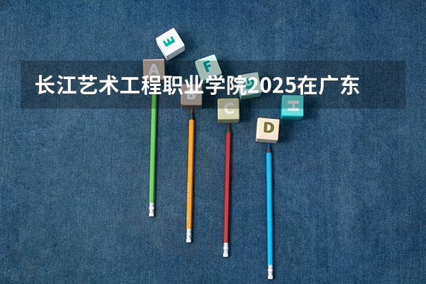 长江艺术工程职业学院2025在广东招生计划预测