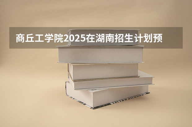 商丘工学院2025在湖南招生计划预测