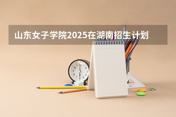 山东女子学院2025在湖南招生计划预测