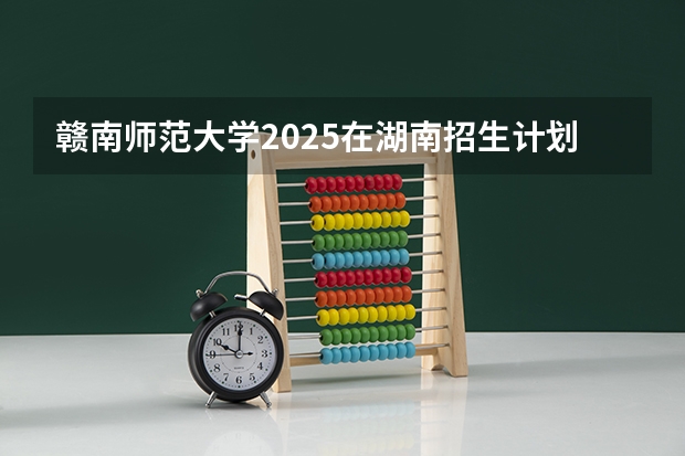 赣南师范大学2025在湖南招生计划预测