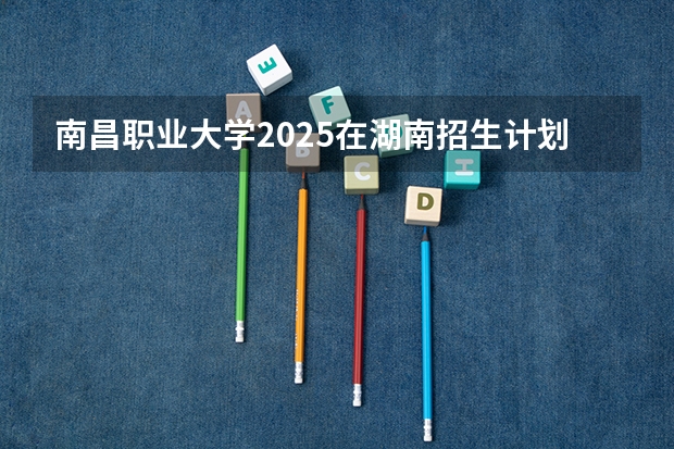 南昌职业大学2025在湖南招生计划预测