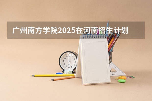 广州南方学院2025在河南招生计划预测