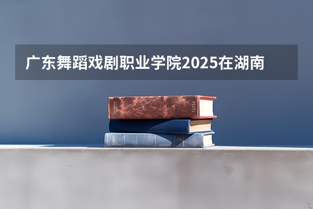 广东舞蹈戏剧职业学院2025在湖南招生计划预测