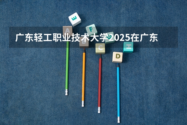 广东轻工职业技术大学2025在广东招生计划