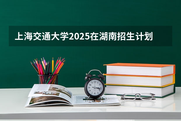 上海交通大学2025在湖南招生计划
