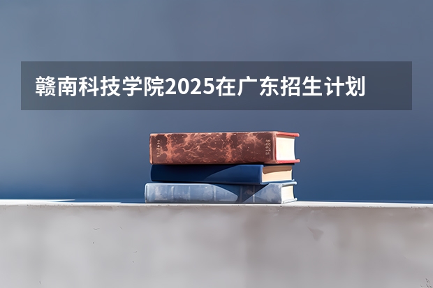 赣南科技学院2025在广东招生计划