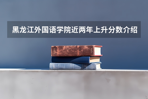 黑龙江外国语学院近两年上升分数介绍